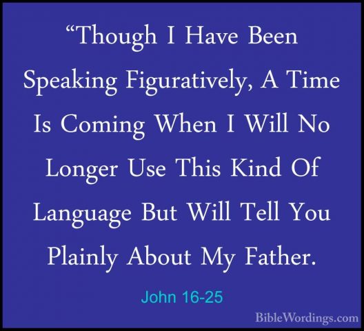 John 16-25 - "Though I Have Been Speaking Figuratively, A Time Is"Though I Have Been Speaking Figuratively, A Time Is Coming When I Will No Longer Use This Kind Of Language But Will Tell You Plainly About My Father. 