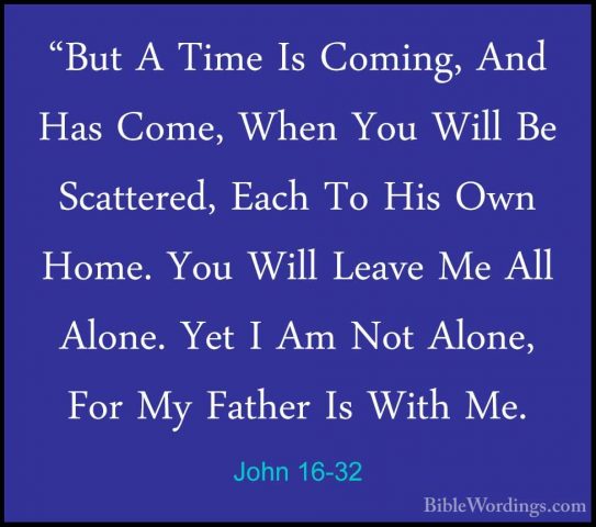 John 16-32 - "But A Time Is Coming, And Has Come, When You Will B"But A Time Is Coming, And Has Come, When You Will Be Scattered, Each To His Own Home. You Will Leave Me All Alone. Yet I Am Not Alone, For My Father Is With Me. 