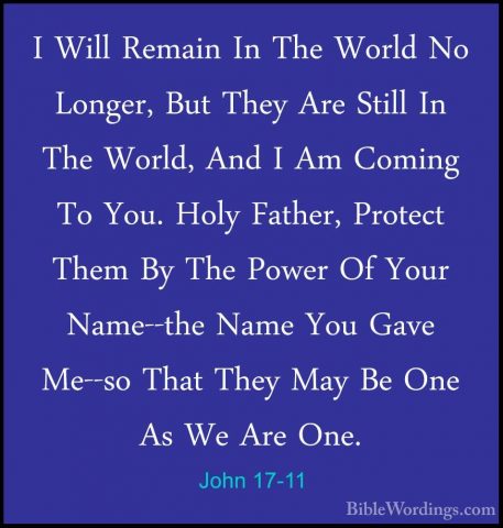 John 17-11 - I Will Remain In The World No Longer, But They Are SI Will Remain In The World No Longer, But They Are Still In The World, And I Am Coming To You. Holy Father, Protect Them By The Power Of Your Name--the Name You Gave Me--so That They May Be One As We Are One. 
