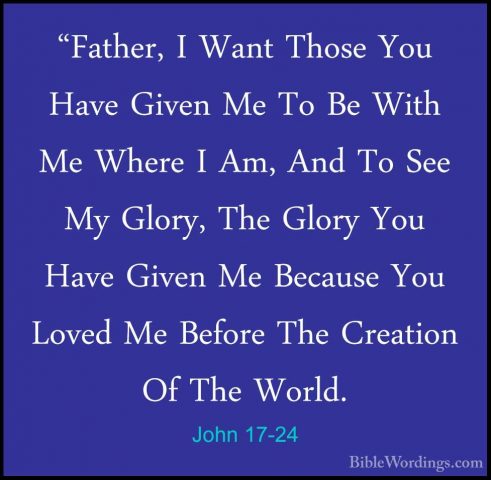 John 17-24 - "Father, I Want Those You Have Given Me To Be With M"Father, I Want Those You Have Given Me To Be With Me Where I Am, And To See My Glory, The Glory You Have Given Me Because You Loved Me Before The Creation Of The World. 
