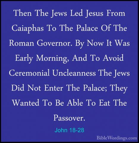John 18-28 - Then The Jews Led Jesus From Caiaphas To The PalaceThen The Jews Led Jesus From Caiaphas To The Palace Of The Roman Governor. By Now It Was Early Morning, And To Avoid Ceremonial Uncleanness The Jews Did Not Enter The Palace; They Wanted To Be Able To Eat The Passover. 