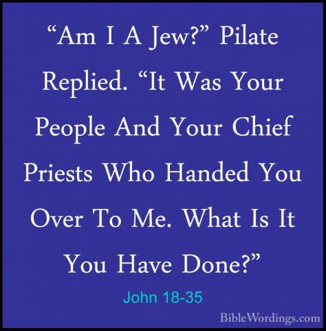 John 18-35 - "Am I A Jew?" Pilate Replied. "It Was Your People An"Am I A Jew?" Pilate Replied. "It Was Your People And Your Chief Priests Who Handed You Over To Me. What Is It You Have Done?" 