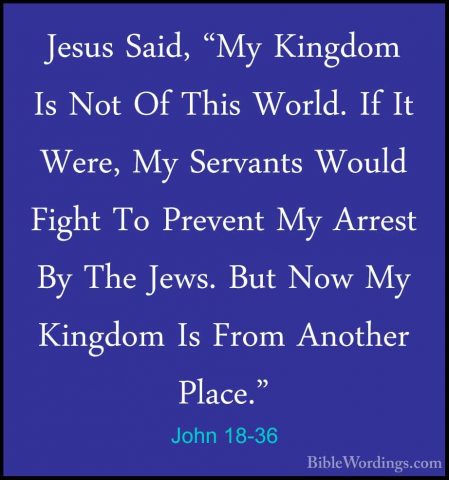 John 18-36 - Jesus Said, "My Kingdom Is Not Of This World. If ItJesus Said, "My Kingdom Is Not Of This World. If It Were, My Servants Would Fight To Prevent My Arrest By The Jews. But Now My Kingdom Is From Another Place." 