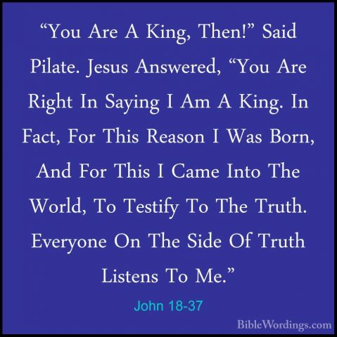 John 18-37 - "You Are A King, Then!" Said Pilate. Jesus Answered,"You Are A King, Then!" Said Pilate. Jesus Answered, "You Are Right In Saying I Am A King. In Fact, For This Reason I Was Born, And For This I Came Into The World, To Testify To The Truth. Everyone On The Side Of Truth Listens To Me." 