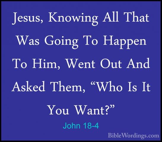 John 18-4 - Jesus, Knowing All That Was Going To Happen To Him, WJesus, Knowing All That Was Going To Happen To Him, Went Out And Asked Them, "Who Is It You Want?" 