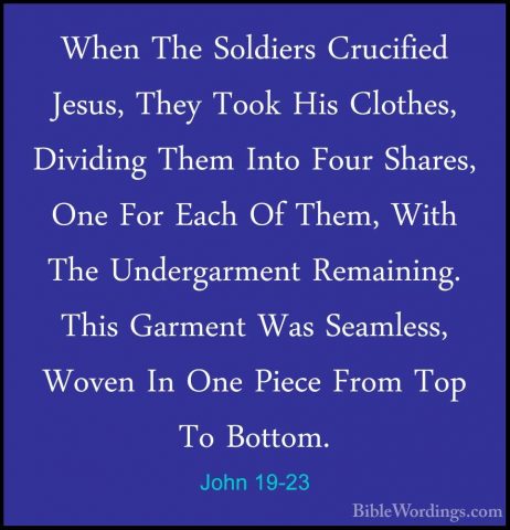 John 19-23 - When The Soldiers Crucified Jesus, They Took His CloWhen The Soldiers Crucified Jesus, They Took His Clothes, Dividing Them Into Four Shares, One For Each Of Them, With The Undergarment Remaining. This Garment Was Seamless, Woven In One Piece From Top To Bottom. 
