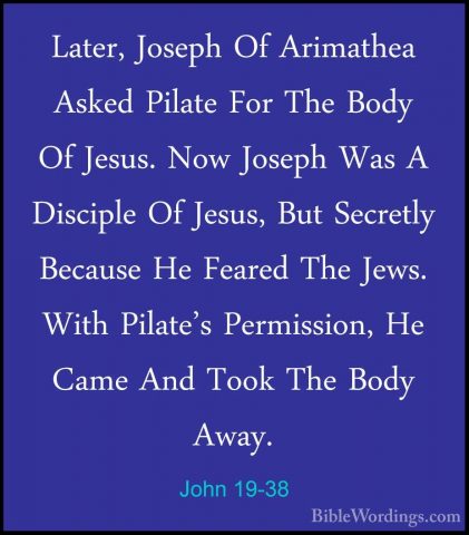 John 19-38 - Later, Joseph Of Arimathea Asked Pilate For The BodyLater, Joseph Of Arimathea Asked Pilate For The Body Of Jesus. Now Joseph Was A Disciple Of Jesus, But Secretly Because He Feared The Jews. With Pilate's Permission, He Came And Took The Body Away. 