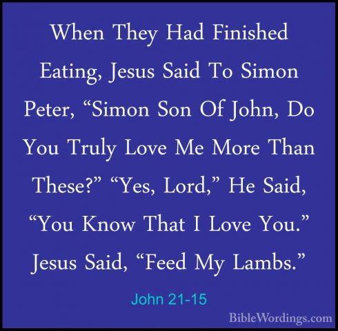 John 21-15 - When They Had Finished Eating, Jesus Said To Simon PWhen They Had Finished Eating, Jesus Said To Simon Peter, "Simon Son Of John, Do You Truly Love Me More Than These?" "Yes, Lord," He Said, "You Know That I Love You." Jesus Said, "Feed My Lambs." 