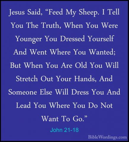 John 21-18 - Jesus Said, "Feed My Sheep. I Tell You The Truth, WhJesus Said, "Feed My Sheep. I Tell You The Truth, When You Were Younger You Dressed Yourself And Went Where You Wanted; But When You Are Old You Will Stretch Out Your Hands, And Someone Else Will Dress You And Lead You Where You Do Not Want To Go." 