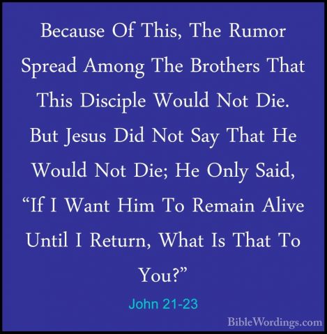 John 21-23 - Because Of This, The Rumor Spread Among The BrothersBecause Of This, The Rumor Spread Among The Brothers That This Disciple Would Not Die. But Jesus Did Not Say That He Would Not Die; He Only Said, "If I Want Him To Remain Alive Until I Return, What Is That To You?" 