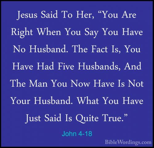 John 4-18 - Jesus Said To Her, "You Are Right When You Say You HaJesus Said To Her, "You Are Right When You Say You Have No Husband. The Fact Is, You Have Had Five Husbands, And The Man You Now Have Is Not Your Husband. What You Have Just Said Is Quite True." 