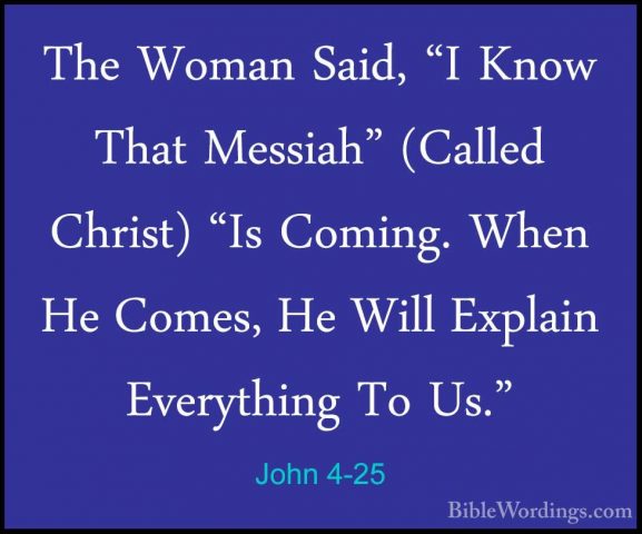 John 4-25 - The Woman Said, "I Know That Messiah" (Called Christ)The Woman Said, "I Know That Messiah" (Called Christ) "Is Coming. When He Comes, He Will Explain Everything To Us." 