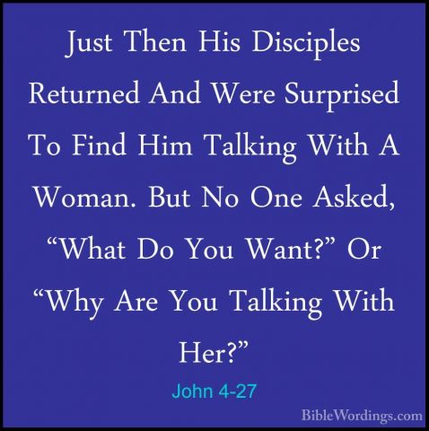 John 4-27 - Just Then His Disciples Returned And Were Surprised TJust Then His Disciples Returned And Were Surprised To Find Him Talking With A Woman. But No One Asked, "What Do You Want?" Or "Why Are You Talking With Her?" 