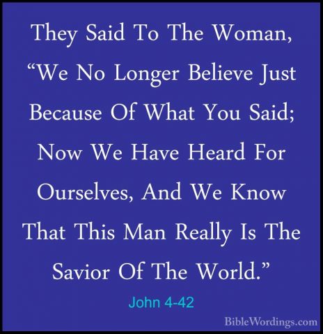 John 4-42 - They Said To The Woman, "We No Longer Believe Just BeThey Said To The Woman, "We No Longer Believe Just Because Of What You Said; Now We Have Heard For Ourselves, And We Know That This Man Really Is The Savior Of The World." 