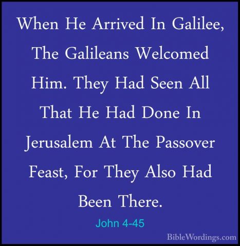John 4-45 - When He Arrived In Galilee, The Galileans Welcomed HiWhen He Arrived In Galilee, The Galileans Welcomed Him. They Had Seen All That He Had Done In Jerusalem At The Passover Feast, For They Also Had Been There. 