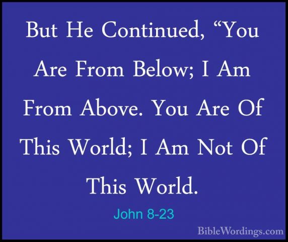 John 8-23 - But He Continued, "You Are From Below; I Am From AbovBut He Continued, "You Are From Below; I Am From Above. You Are Of This World; I Am Not Of This World. 