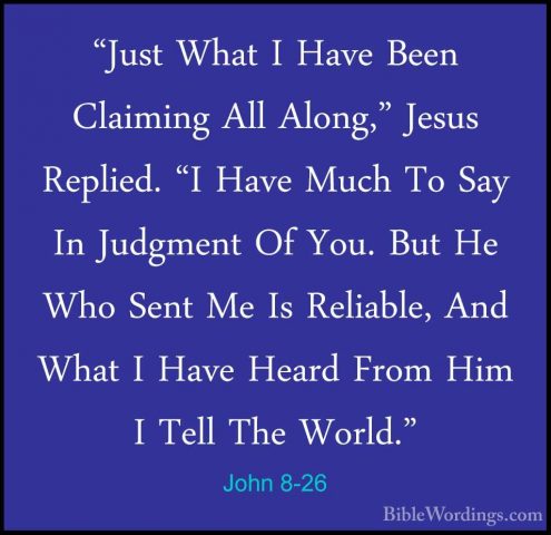 John 8-26 - "Just What I Have Been Claiming All Along," Jesus Rep"Just What I Have Been Claiming All Along," Jesus Replied. "I Have Much To Say In Judgment Of You. But He Who Sent Me Is Reliable, And What I Have Heard From Him I Tell The World." 