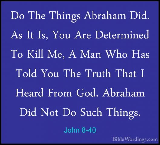 John 8-40 - Do The Things Abraham Did. As It Is, You Are DeterminDo The Things Abraham Did. As It Is, You Are Determined To Kill Me, A Man Who Has Told You The Truth That I Heard From God. Abraham Did Not Do Such Things. 