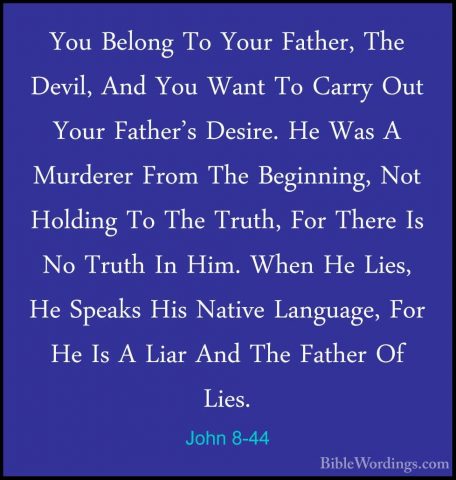 John 8-44 - You Belong To Your Father, The Devil, And You Want ToYou Belong To Your Father, The Devil, And You Want To Carry Out Your Father's Desire. He Was A Murderer From The Beginning, Not Holding To The Truth, For There Is No Truth In Him. When He Lies, He Speaks His Native Language, For He Is A Liar And The Father Of Lies. 