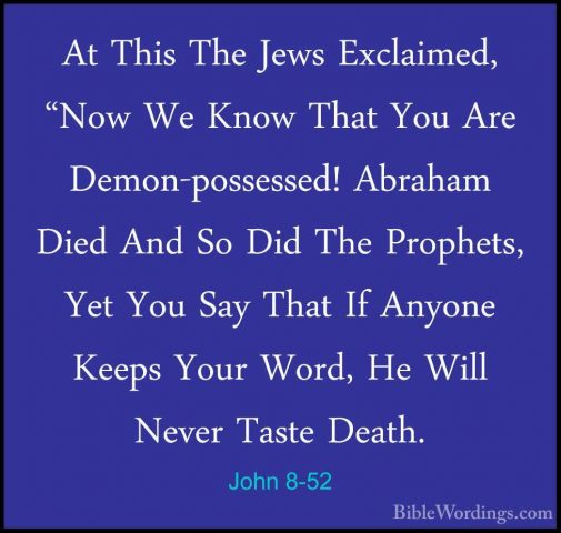 John 8-52 - At This The Jews Exclaimed, "Now We Know That You AreAt This The Jews Exclaimed, "Now We Know That You Are Demon-possessed! Abraham Died And So Did The Prophets, Yet You Say That If Anyone Keeps Your Word, He Will Never Taste Death. 