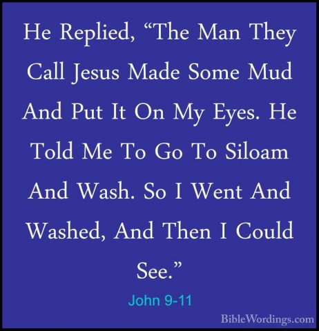 John 9-11 - He Replied, "The Man They Call Jesus Made Some Mud AnHe Replied, "The Man They Call Jesus Made Some Mud And Put It On My Eyes. He Told Me To Go To Siloam And Wash. So I Went And Washed, And Then I Could See." 