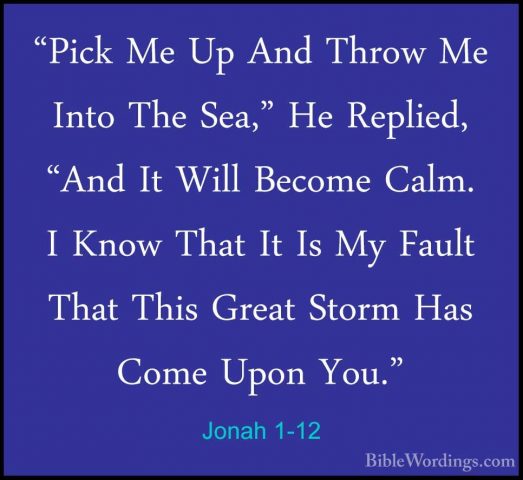 Jonah 1-12 - "Pick Me Up And Throw Me Into The Sea," He Replied,"Pick Me Up And Throw Me Into The Sea," He Replied, "And It Will Become Calm. I Know That It Is My Fault That This Great Storm Has Come Upon You." 