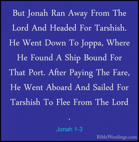 Jonah 1-3 - But Jonah Ran Away From The Lord And Headed For TarshBut Jonah Ran Away From The Lord And Headed For Tarshish. He Went Down To Joppa, Where He Found A Ship Bound For That Port. After Paying The Fare, He Went Aboard And Sailed For Tarshish To Flee From The Lord . 