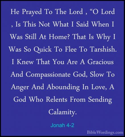 Jonah 4-2 - He Prayed To The Lord , "O Lord , Is This Not What IHe Prayed To The Lord , "O Lord , Is This Not What I Said When I Was Still At Home? That Is Why I Was So Quick To Flee To Tarshish. I Knew That You Are A Gracious And Compassionate God, Slow To Anger And Abounding In Love, A God Who Relents From Sending Calamity. 