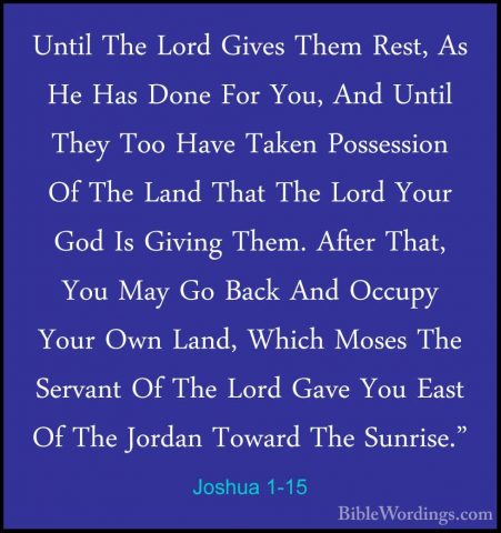 Joshua 1-15 - Until The Lord Gives Them Rest, As He Has Done ForUntil The Lord Gives Them Rest, As He Has Done For You, And Until They Too Have Taken Possession Of The Land That The Lord Your God Is Giving Them. After That, You May Go Back And Occupy Your Own Land, Which Moses The Servant Of The Lord Gave You East Of The Jordan Toward The Sunrise." 