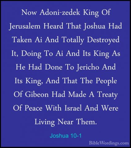 Joshua 10-1 - Now Adoni-zedek King Of Jerusalem Heard That JoshuaNow Adoni-zedek King Of Jerusalem Heard That Joshua Had Taken Ai And Totally Destroyed It, Doing To Ai And Its King As He Had Done To Jericho And Its King, And That The People Of Gibeon Had Made A Treaty Of Peace With Israel And Were Living Near Them. 