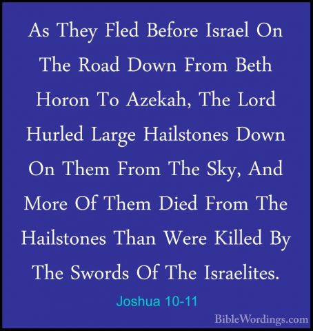 Joshua 10-11 - As They Fled Before Israel On The Road Down From BAs They Fled Before Israel On The Road Down From Beth Horon To Azekah, The Lord Hurled Large Hailstones Down On Them From The Sky, And More Of Them Died From The Hailstones Than Were Killed By The Swords Of The Israelites. 