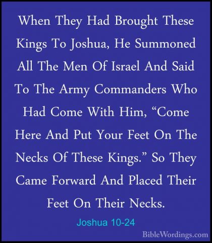Joshua 10-24 - When They Had Brought These Kings To Joshua, He SuWhen They Had Brought These Kings To Joshua, He Summoned All The Men Of Israel And Said To The Army Commanders Who Had Come With Him, "Come Here And Put Your Feet On The Necks Of These Kings." So They Came Forward And Placed Their Feet On Their Necks. 