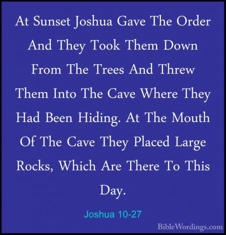Joshua 10-27 - At Sunset Joshua Gave The Order And They Took ThemAt Sunset Joshua Gave The Order And They Took Them Down From The Trees And Threw Them Into The Cave Where They Had Been Hiding. At The Mouth Of The Cave They Placed Large Rocks, Which Are There To This Day. 