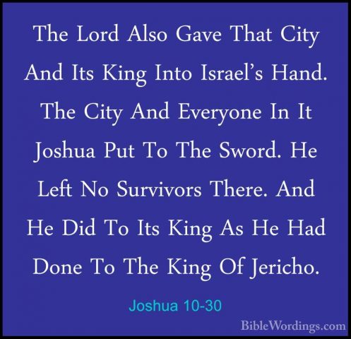 Joshua 10-30 - The Lord Also Gave That City And Its King Into IsrThe Lord Also Gave That City And Its King Into Israel's Hand. The City And Everyone In It Joshua Put To The Sword. He Left No Survivors There. And He Did To Its King As He Had Done To The King Of Jericho. 