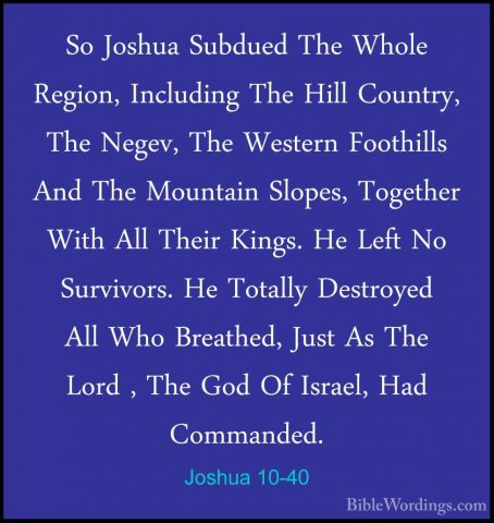 Joshua 10-40 - So Joshua Subdued The Whole Region, Including TheSo Joshua Subdued The Whole Region, Including The Hill Country, The Negev, The Western Foothills And The Mountain Slopes, Together With All Their Kings. He Left No Survivors. He Totally Destroyed All Who Breathed, Just As The Lord , The God Of Israel, Had Commanded. 