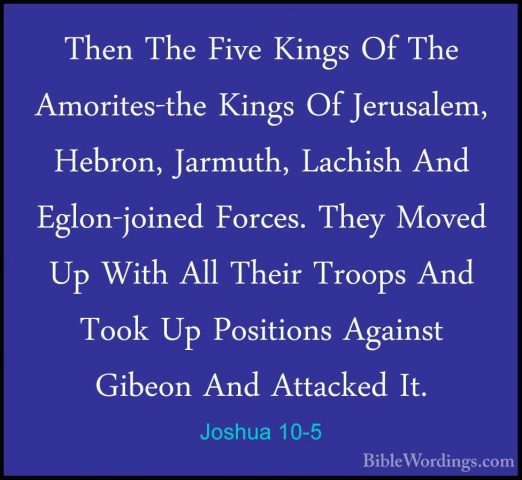 Joshua 10-5 - Then The Five Kings Of The Amorites-the Kings Of JeThen The Five Kings Of The Amorites-the Kings Of Jerusalem, Hebron, Jarmuth, Lachish And Eglon-joined Forces. They Moved Up With All Their Troops And Took Up Positions Against Gibeon And Attacked It. 