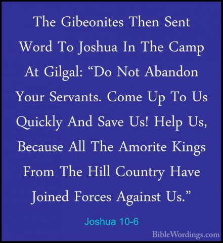 Joshua 10-6 - The Gibeonites Then Sent Word To Joshua In The CampThe Gibeonites Then Sent Word To Joshua In The Camp At Gilgal: "Do Not Abandon Your Servants. Come Up To Us Quickly And Save Us! Help Us, Because All The Amorite Kings From The Hill Country Have Joined Forces Against Us." 