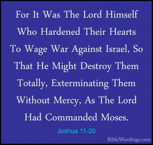 Joshua 11-20 - For It Was The Lord Himself Who Hardened Their HeaFor It Was The Lord Himself Who Hardened Their Hearts To Wage War Against Israel, So That He Might Destroy Them Totally, Exterminating Them Without Mercy, As The Lord Had Commanded Moses. 