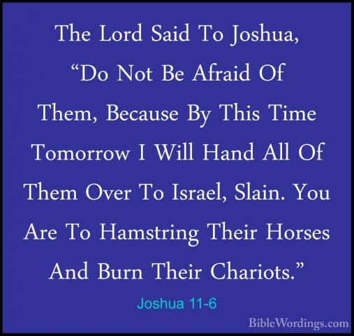 Joshua 11-6 - The Lord Said To Joshua, "Do Not Be Afraid Of Them,The Lord Said To Joshua, "Do Not Be Afraid Of Them, Because By This Time Tomorrow I Will Hand All Of Them Over To Israel, Slain. You Are To Hamstring Their Horses And Burn Their Chariots." 