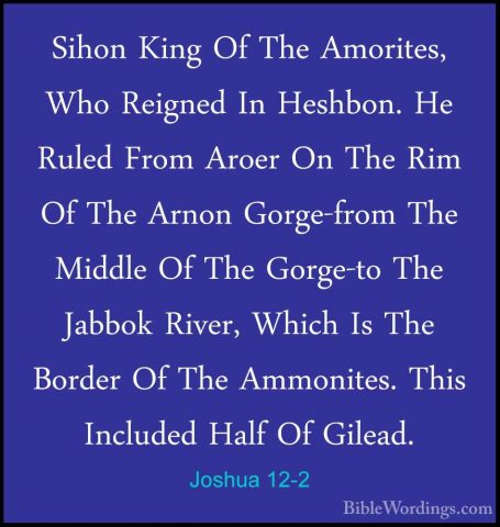 Joshua 12-2 - Sihon King Of The Amorites, Who Reigned In Heshbon.Sihon King Of The Amorites, Who Reigned In Heshbon. He Ruled From Aroer On The Rim Of The Arnon Gorge-from The Middle Of The Gorge-to The Jabbok River, Which Is The Border Of The Ammonites. This Included Half Of Gilead. 