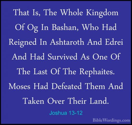 Joshua 13-12 - That Is, The Whole Kingdom Of Og In Bashan, Who HaThat Is, The Whole Kingdom Of Og In Bashan, Who Had Reigned In Ashtaroth And Edrei And Had Survived As One Of The Last Of The Rephaites. Moses Had Defeated Them And Taken Over Their Land. 