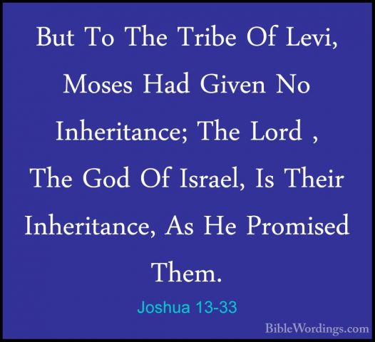 Joshua 13-33 - But To The Tribe Of Levi, Moses Had Given No InherBut To The Tribe Of Levi, Moses Had Given No Inheritance; The Lord , The God Of Israel, Is Their Inheritance, As He Promised Them.