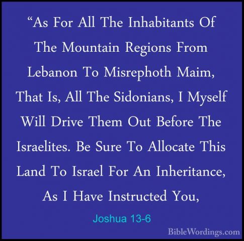 Joshua 13-6 - "As For All The Inhabitants Of The Mountain Regions"As For All The Inhabitants Of The Mountain Regions From Lebanon To Misrephoth Maim, That Is, All The Sidonians, I Myself Will Drive Them Out Before The Israelites. Be Sure To Allocate This Land To Israel For An Inheritance, As I Have Instructed You, 