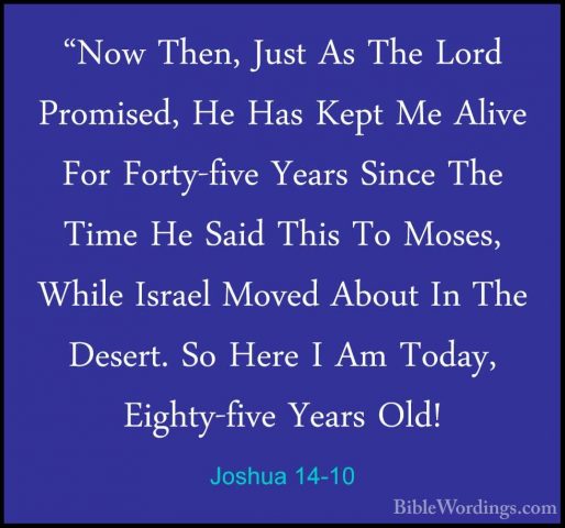 Joshua 14-10 - "Now Then, Just As The Lord Promised, He Has Kept"Now Then, Just As The Lord Promised, He Has Kept Me Alive For Forty-five Years Since The Time He Said This To Moses, While Israel Moved About In The Desert. So Here I Am Today, Eighty-five Years Old! 