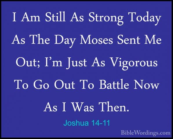 Joshua 14-11 - I Am Still As Strong Today As The Day Moses Sent MI Am Still As Strong Today As The Day Moses Sent Me Out; I'm Just As Vigorous To Go Out To Battle Now As I Was Then. 