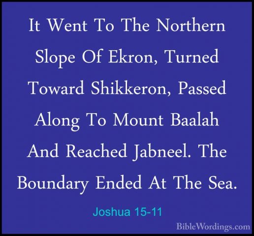 Joshua 15-11 - It Went To The Northern Slope Of Ekron, Turned TowIt Went To The Northern Slope Of Ekron, Turned Toward Shikkeron, Passed Along To Mount Baalah And Reached Jabneel. The Boundary Ended At The Sea. 