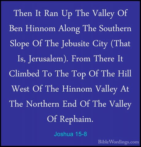 Joshua 15-8 - Then It Ran Up The Valley Of Ben Hinnom Along The SThen It Ran Up The Valley Of Ben Hinnom Along The Southern Slope Of The Jebusite City (That Is, Jerusalem). From There It Climbed To The Top Of The Hill West Of The Hinnom Valley At The Northern End Of The Valley Of Rephaim. 