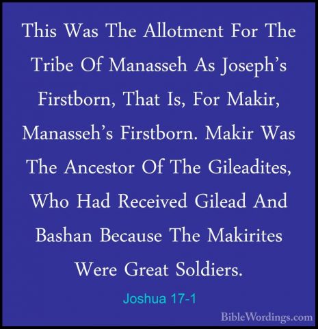 Joshua 17-1 - This Was The Allotment For The Tribe Of Manasseh AsThis Was The Allotment For The Tribe Of Manasseh As Joseph's Firstborn, That Is, For Makir, Manasseh's Firstborn. Makir Was The Ancestor Of The Gileadites, Who Had Received Gilead And Bashan Because The Makirites Were Great Soldiers. 