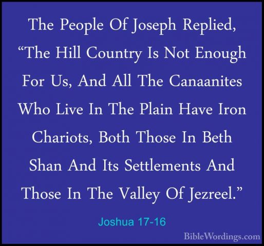 Joshua 17-16 - The People Of Joseph Replied, "The Hill Country IsThe People Of Joseph Replied, "The Hill Country Is Not Enough For Us, And All The Canaanites Who Live In The Plain Have Iron Chariots, Both Those In Beth Shan And Its Settlements And Those In The Valley Of Jezreel." 