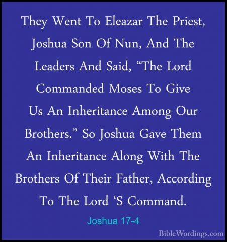 Joshua 17-4 - They Went To Eleazar The Priest, Joshua Son Of Nun,They Went To Eleazar The Priest, Joshua Son Of Nun, And The Leaders And Said, "The Lord Commanded Moses To Give Us An Inheritance Among Our Brothers." So Joshua Gave Them An Inheritance Along With The Brothers Of Their Father, According To The Lord 'S Command. 